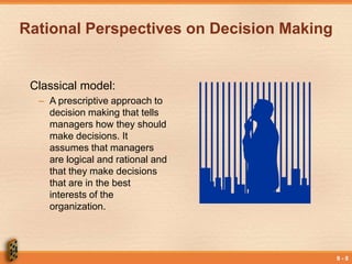 9 - 8
Rational Perspectives on Decision Making
Classical model:
– A prescriptive approach to
decision making that tells
managers how they should
make decisions. It
assumes that managers
are logical and rational and
that they make decisions
that are in the best
interests of the
organization.
 