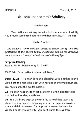 LESSON 9 March 1, 2015
You shall not commit Adultery
Golden Text
“But I tell you that anyone who looks at a woman lustfully
has already committed adultery with her in his heart”. (Mt 5:28)
Useful Practice
The seventh commandment concerns sexual purity and the
protection of the sacred family institution and as the previous
commandment it speaks about the protection of life.
Scripture Reading
Exodus 20: 14; Deteronomy 22: 22-30
EX 20:14 - “You shall not commit adultery”.
Deut. 22:22 - If a man is found sleeping with another man’s
wife, both the man who slept with her and the woman must die.
You must purge the evil from Israel.
23 - If a man happens to meet in a town a virgin pledged to be
married and he sleeps with her,
24 - You shall take both of them to the gate of that town and
stone them to death—the young woman because she was in a
town and did not scream for help, and the man because he
violated another man’s wife. You must purge the evil from
 