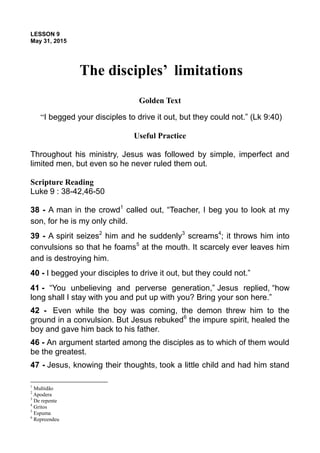 LESSON 9
May 31, 2015
The disciples’ limitations
Golden Text
“I begged your disciples to drive it out, but they could not.” (Lk 9:40)
Useful Practice
Throughout his ministry, Jesus was followed by simple, imperfect and
limited men, but even so he never ruled them out.
Scripture Reading
Luke 9 : 38-42,46-50
38 - A man in the crowd1
called out, “Teacher, I beg you to look at my
son, for he is my only child.
39 - A spirit seizes2
him and he suddenly3
screams4
; it throws him into
convulsions so that he foams5
at the mouth. It scarcely ever leaves him
and is destroying him.
40 - I begged your disciples to drive it out, but they could not.”
41 - “You unbelieving and perverse generation,” Jesus replied, “how
long shall I stay with you and put up with you? Bring your son here.”
42 - Even while the boy was coming, the demon threw him to the
ground in a convulsion. But Jesus rebuked6
the impure spirit, healed the
boy and gave him back to his father.
46 - An argument started among the disciples as to which of them would
be the greatest.
47 - Jesus, knowing their thoughts, took a little child and had him stand
1
Multidão
2
Apodera
3
De repente
4
Gritos
5
Espuma
6
Repreendeu
 