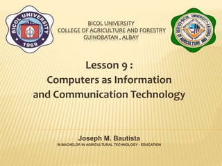 BICOL UNIVERSITY
COLLEGE OF AGRICULTURE AND FORESTRY
GUINOBATAN , ALBAY
Lesson 9 :
Computers as Information
and Communication Technology
Joseph M. Bautista
III-BACHELOR IN AGRICULTURAL TECHNOLOGY - EDUCATION
 