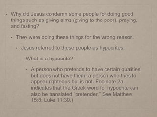 • Why did Jesus condemn some people for doing good
things such as giving alms (giving to the poor), praying,
and fasting?
• They were doing these things for the wrong reason.
• Jesus referred to these people as hypocrites.
• What is a hypocrite?
• A person who pretends to have certain qualities
but does not have them; a person who tries to
appear righteous but is not. Footnote 2a
indicates that the Greek word for hypocrite can
also be translated “pretender.” See Matthew
15:8; Luke 11:39.)
 