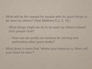• What will be the reward for people who do good things to
be seen by others? (See Matthew 6:2, 5, 16.)
• What things might we do to be seen by others instead
of to please God?
• How can we purify our motives for serving and
performing other good works?
• What does it mean that “where your treasure is, there will
your heart be also”?
 