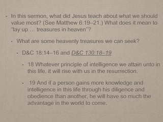 • In this sermon, what did Jesus teach about what we should
value most? (See Matthew 6:19–21.) What does it mean to
“lay up … treasures in heaven”?
• What are some heavenly treasures we can seek?
• D&C 18:14–16 and D&C 130:18–19
• 18 Whatever principle of intelligence we attain unto in
this life, it will rise with us in the resurrection.
• 19 And if a person gains more knowledge and
intelligence in this life through his diligence and
obedience than another, he will have so much the
advantage in the world to come.
 