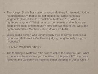 • The Joseph Smith Translation amends Matthew 7:1 to read, “Judge
not unrighteously, that ye be not judged; but judge righteous
judgment” (Joseph Smith Translation, Matthew 7:2). What is
righteous judgment? What harm can come to us and to those we
judge if we judge unrighteously? How can we ensure that we judge
righteously? (See Matthew 7:3–5; Moroni 7:14–18.)
• Jesus said a person who unrighteously tries to correct others is a
hypocrite (Matthew 7:4–5). How is judging unrighteously a sign of
hypocrisy?
• LIVING WATERS STORY
• The teaching in Matthew 7:12 is often called the Golden Rule. What
experiences have shown you the value of this principle? How does
following the Golden Rule make us better disciples of Jesus Christ?
 