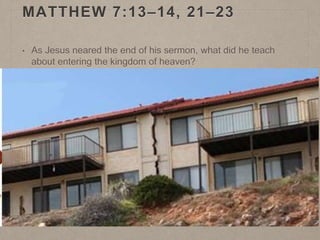 MATTHEW 7:13–14, 21–23
• As Jesus neared the end of his sermon, what did he teach
about entering the kingdom of heaven?
• Why is it significant that the way to eternal life is narrow,
while the way to destruction is broad?
• At the end of the Sermon on the Mount, Jesus told the parable
of the wise man and the foolish man (Matthew 7:24–27).
• How does this parable apply to us?
• What is the “rock” on which we should build? (See
Helaman 5:12.)
• What do some people build their lives on that might be
comparable to sand?
 