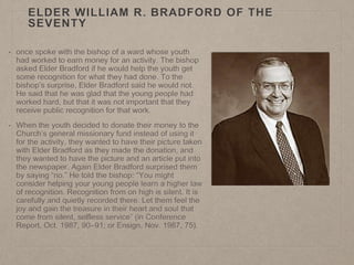 ELDER WILLIAM R. BRADFORD OF THE
SEVENTY
• once spoke with the bishop of a ward whose youth
had worked to earn money for an activity. The bishop
asked Elder Bradford if he would help the youth get
some recognition for what they had done. To the
bishop’s surprise, Elder Bradford said he would not.
He said that he was glad that the young people had
worked hard, but that it was not important that they
receive public recognition for that work.
• When the youth decided to donate their money to the
Church’s general missionary fund instead of using it
for the activity, they wanted to have their picture taken
with Elder Bradford as they made the donation, and
they wanted to have the picture and an article put into
the newspaper. Again Elder Bradford surprised them
by saying “no.” He told the bishop: “You might
consider helping your young people learn a higher law
of recognition. Recognition from on high is silent. It is
carefully and quietly recorded there. Let them feel the
joy and gain the treasure in their heart and soul that
come from silent, selfless service” (in Conference
Report, Oct. 1987, 90–91; or Ensign, Nov. 1987, 75).
 
