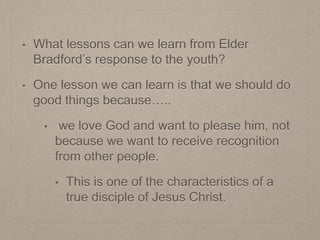 • What lessons can we learn from Elder
Bradford’s response to the youth?
• One lesson we can learn is that we should do
good things because…..
• we love God and want to please him, not
because we want to receive recognition
from other people.
• This is one of the characteristics of a
true disciple of Jesus Christ.
 