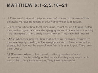 MATTHEW 6:1-2,5,16–21
• 1 Take heed that ye do not your alms before men, to be seen of them:
otherwise ye have no reward of your Father which is in heaven.
• 2 Therefore when thou doest thine alms, do not sound a trumpet before
thee, as the hypocrites do in the synagogues and in the streets, that they
may have glory of men. Verily I say unto you, They have their reward.
• 5 ¶And when thou prayest, thou shalt not be as the hypocrites are: for
they love to pray standing in the synagogues and in the corners of the
streets, that they may be seen of men. Verily I say unto you, They have
their reward.
• 16 ¶Moreover when ye fast, be not, as the hypocrites, of a sad
countenance: for they disfigure their faces, that they may appear unto
men to fast. Verily I say unto you, They have their reward.
 