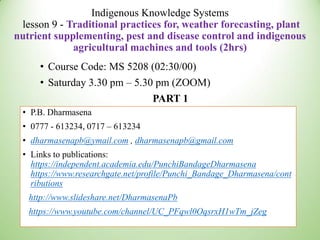 Indigenous Knowledge Systems
lesson 9 - Traditional practices for, weather forecasting, plant
nutrient supplementing, pest and disease control and indigenous
agricultural machines and tools (2hrs)
• Course Code: MS 5208 (02:30/00)
• Saturday 3.30 pm – 5.30 pm (ZOOM)
PART 1
• P.B. Dharmasena
• 0777 - 613234, 0717 – 613234
• dharmasenapb@ymail.com , dharmasenapb@gmail.com
• Links to publications:
https://independent.academia.edu/PunchiBandageDharmasena
https://www.researchgate.net/profile/Punchi_Bandage_Dharmasena/cont
ributions
http://www.slideshare.net/DharmasenaPb
https://www.youtube.com/channel/UC_PFqwl0OqsrxH1wTm_jZeg
 