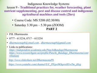 Indigenous Knowledge Systems
lesson 9 - Traditional practices for, weather forecasting, plant
nutrient supplementing, pest and disease control and indigenous
agricultural machines and tools (2hrs)
• Course Code: MS 5208 (02:30/00)
• Saturday 3.30 pm – 5.30 pm (ZOOM)
PART 2
• P.B. Dharmasena
• 0777 - 613234, 0717 – 613234
• dharmasenapb@ymail.com , dharmasenapb@gmail.com
• Links to publications:
https://independent.academia.edu/PunchiBandageDharmasena
https://www.researchgate.net/profile/Punchi_Bandage_Dharmasena/cont
ributions
http://www.slideshare.net/DharmasenaPb
https://www.youtube.com/channel/UC_PFqwl0OqsrxH1wTm_jZeg
 