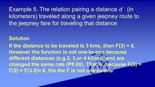 Example 5. The relation pairing a distance d (in
kilometers) traveled along a given jeepney route to
the jeepney fare for traveling that distance
Solution
If the distance to be traveled is 3 kms, then F(3) = 8.
However the function is not one-to-one because
different distances (e.g 2, 3,or 4 kilometers) are
changed the same rate (P8.00). That is, because F(3) =
F(2) = F(3.5)= 8, the the F is not one-to-one
 