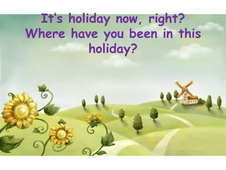 It’s holiday now, right?
Where have you been in this
          holiday?
 