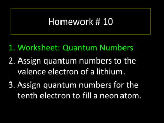 Homework # 10
1. Worksheet: Quantum Numbers
2. Assign quantum numbers to the
valence electron of a lithium.
3. Assign quantum numbers for the
tenth electron to fill a neonatom.
 