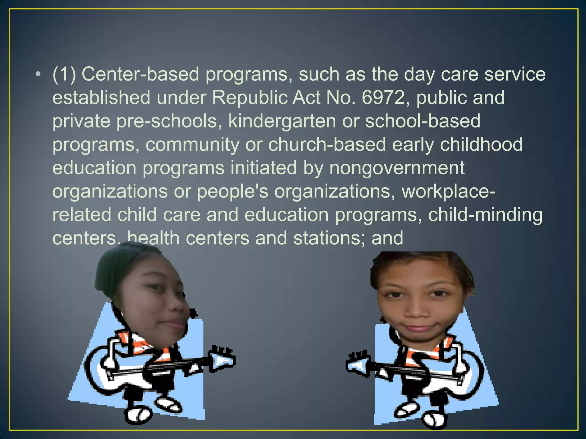 • (1) Center-based programs, such as the day care service
established under Republic Act No. 6972, public and
private pre-schools, kindergarten or school-based
programs, community or church-based early childhood
education programs initiated by nongovernment
organizations or people's organizations, workplace-
related child care and education programs, child-minding
centers, health centers and stations; and
 