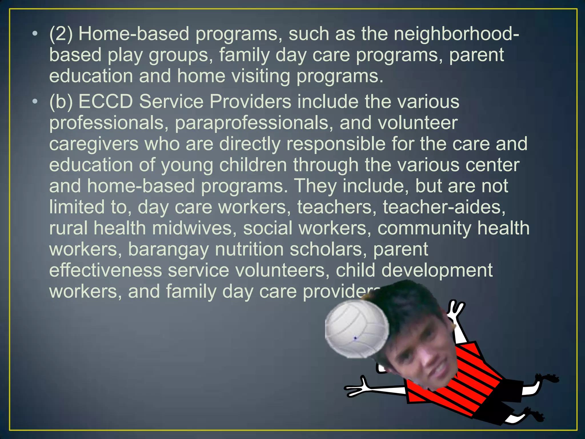 • (2) Home-based programs, such as the neighborhood-
based play groups, family day care programs, parent
education and home visiting programs.
• (b) ECCD Service Providers include the various
professionals, paraprofessionals, and volunteer
caregivers who are directly responsible for the care and
education of young children through the various center
and home-based programs. They include, but are not
limited to, day care workers, teachers, teacher-aides,
rural health midwives, social workers, community health
workers, barangay nutrition scholars, parent
effectiveness service volunteers, child development
workers, and family day care providers.
 
