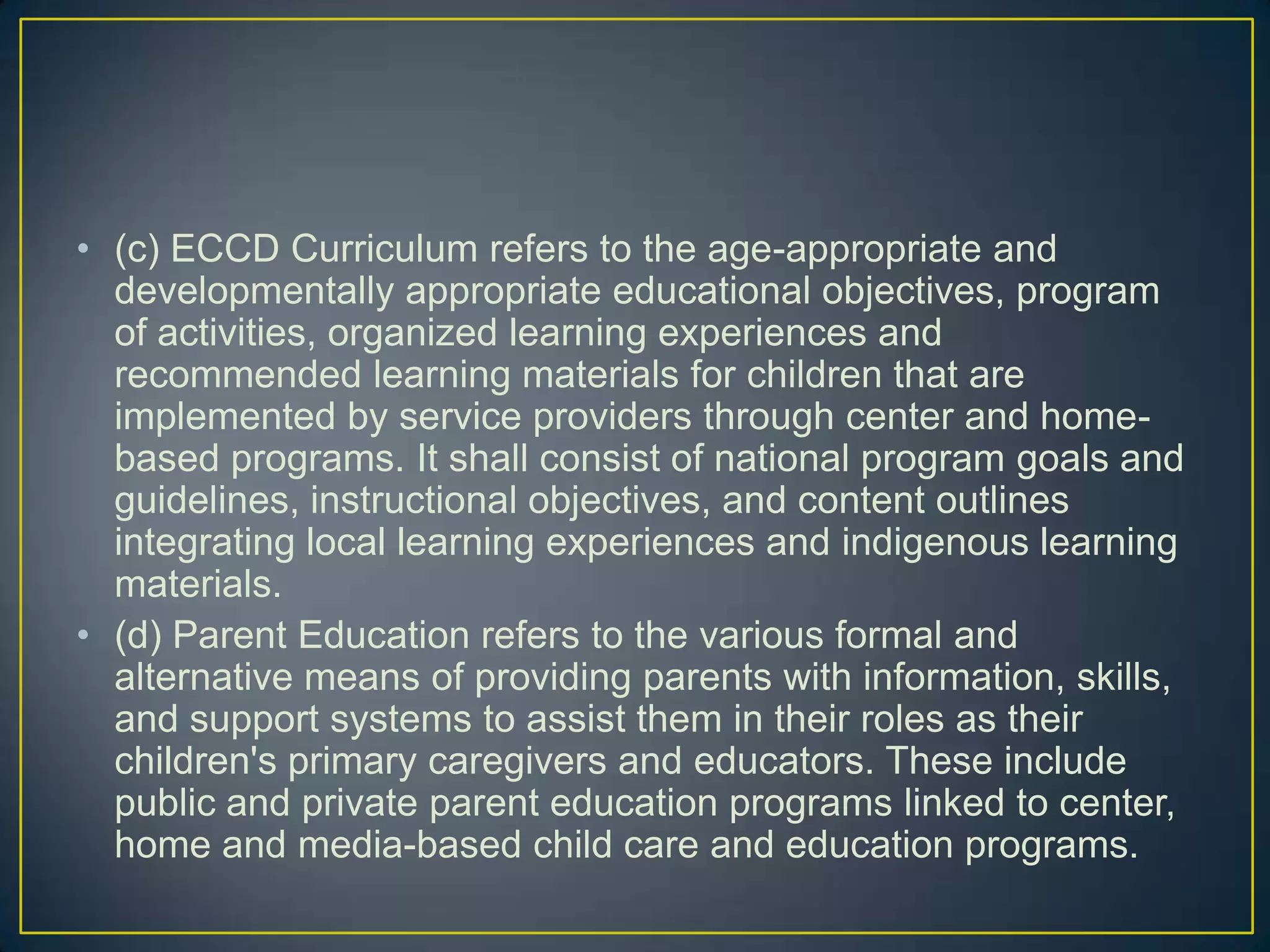 • (c) ECCD Curriculum refers to the age-appropriate and
developmentally appropriate educational objectives, program
of activities, organized learning experiences and
recommended learning materials for children that are
implemented by service providers through center and home-
based programs. It shall consist of national program goals and
guidelines, instructional objectives, and content outlines
integrating local learning experiences and indigenous learning
materials.
• (d) Parent Education refers to the various formal and
alternative means of providing parents with information, skills,
and support systems to assist them in their roles as their
children's primary caregivers and educators. These include
public and private parent education programs linked to center,
home and media-based child care and education programs.
 