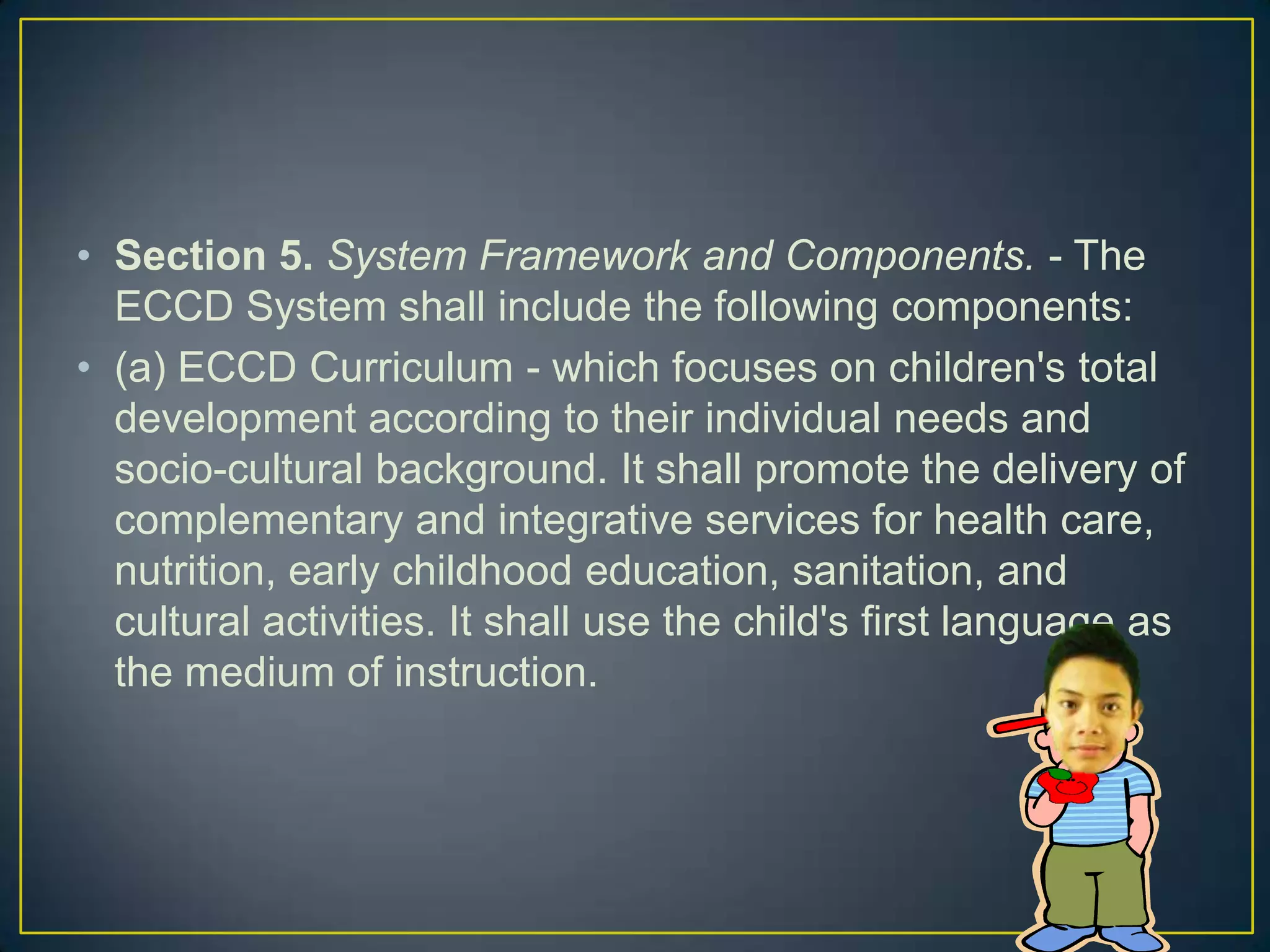 • Section 5. System Framework and Components. - The
ECCD System shall include the following components:
• (a) ECCD Curriculum - which focuses on children's total
development according to their individual needs and
socio-cultural background. It shall promote the delivery of
complementary and integrative services for health care,
nutrition, early childhood education, sanitation, and
cultural activities. It shall use the child's first language as
the medium of instruction.
 