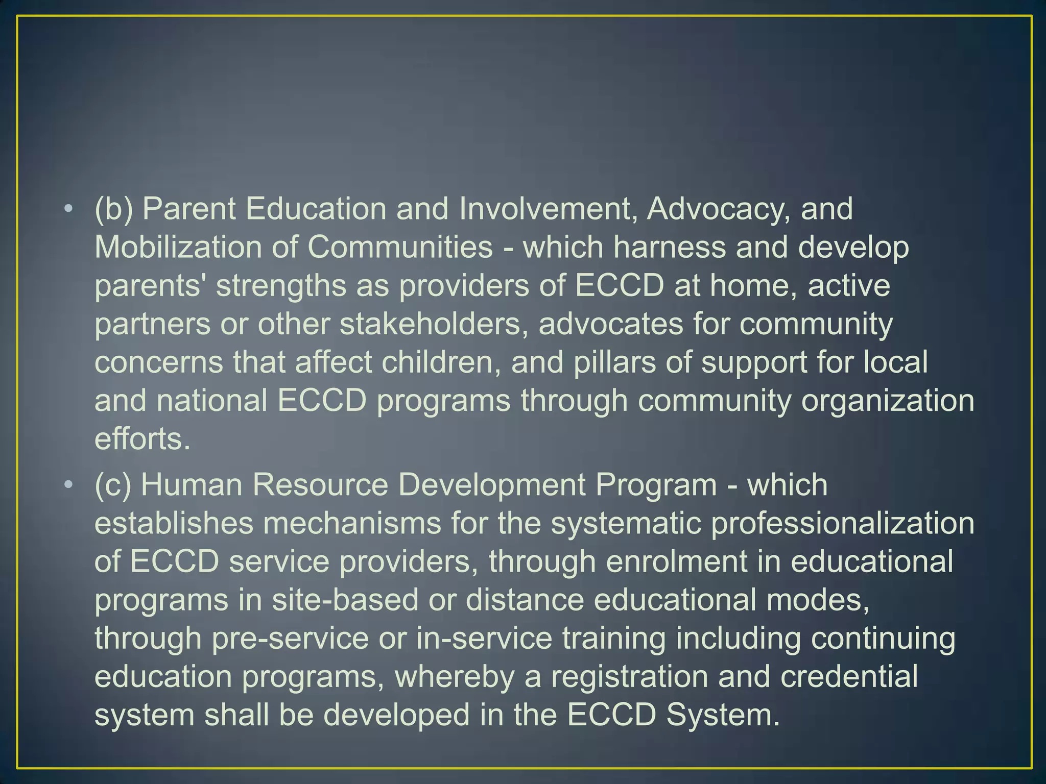 • (b) Parent Education and Involvement, Advocacy, and
Mobilization of Communities - which harness and develop
parents' strengths as providers of ECCD at home, active
partners or other stakeholders, advocates for community
concerns that affect children, and pillars of support for local
and national ECCD programs through community organization
efforts.
• (c) Human Resource Development Program - which
establishes mechanisms for the systematic professionalization
of ECCD service providers, through enrolment in educational
programs in site-based or distance educational modes,
through pre-service or in-service training including continuing
education programs, whereby a registration and credential
system shall be developed in the ECCD System.
 