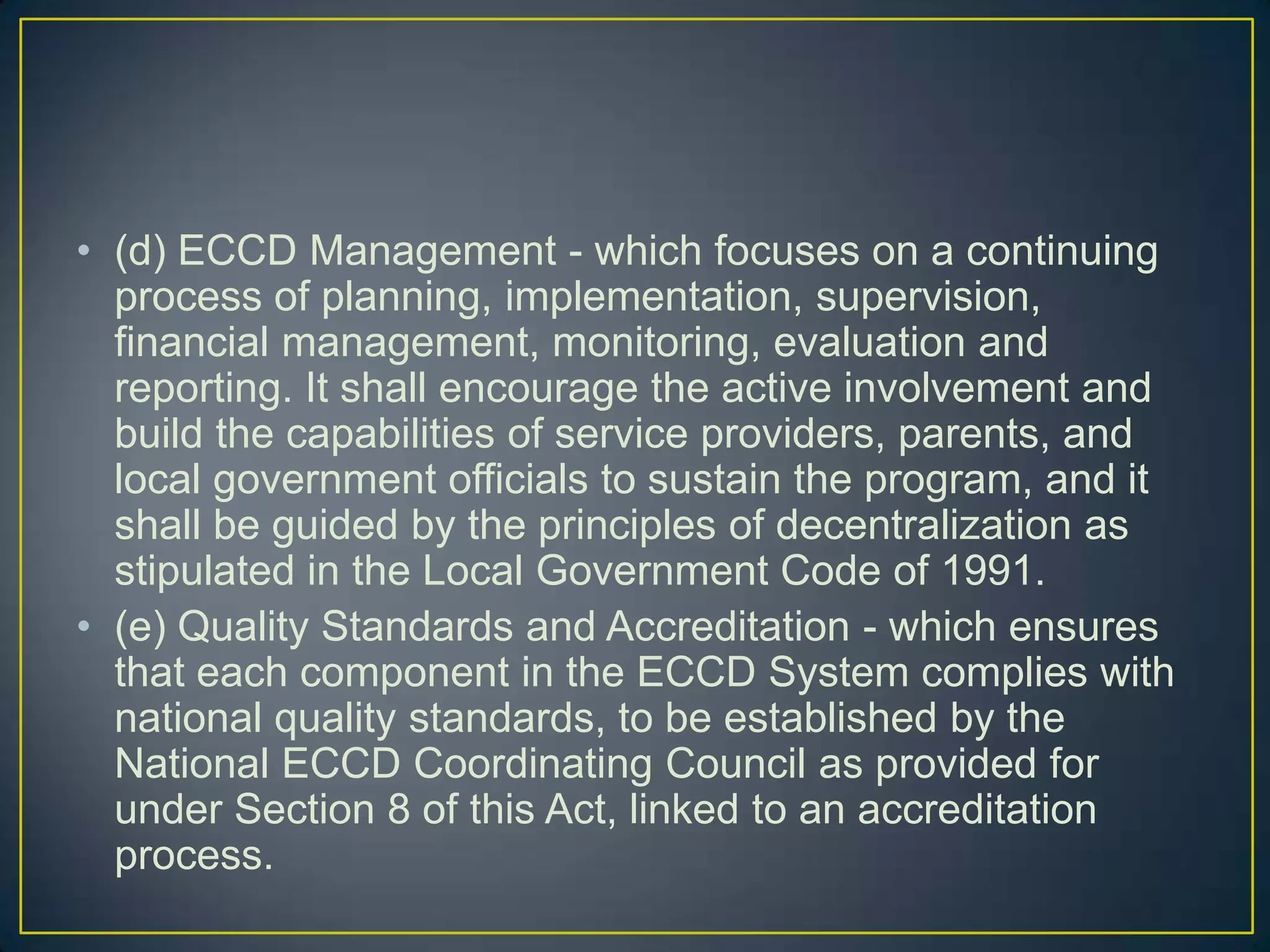 • (d) ECCD Management - which focuses on a continuing
process of planning, implementation, supervision,
financial management, monitoring, evaluation and
reporting. It shall encourage the active involvement and
build the capabilities of service providers, parents, and
local government officials to sustain the program, and it
shall be guided by the principles of decentralization as
stipulated in the Local Government Code of 1991.
• (e) Quality Standards and Accreditation - which ensures
that each component in the ECCD System complies with
national quality standards, to be established by the
National ECCD Coordinating Council as provided for
under Section 8 of this Act, linked to an accreditation
process.
 