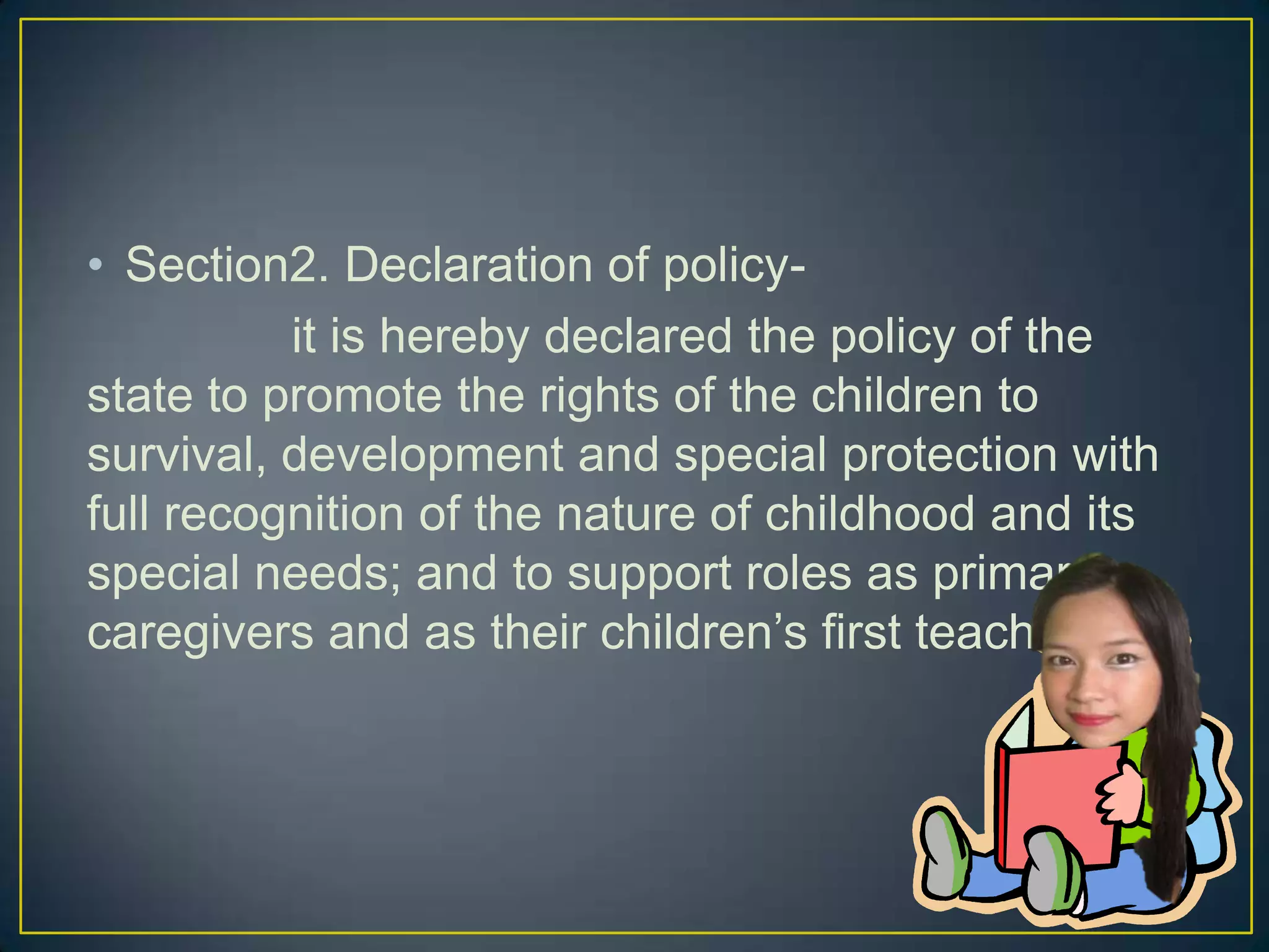 • Section2. Declaration of policy-
it is hereby declared the policy of the
state to promote the rights of the children to
survival, development and special protection with
full recognition of the nature of childhood and its
special needs; and to support roles as primary
caregivers and as their children’s first teacher.
 