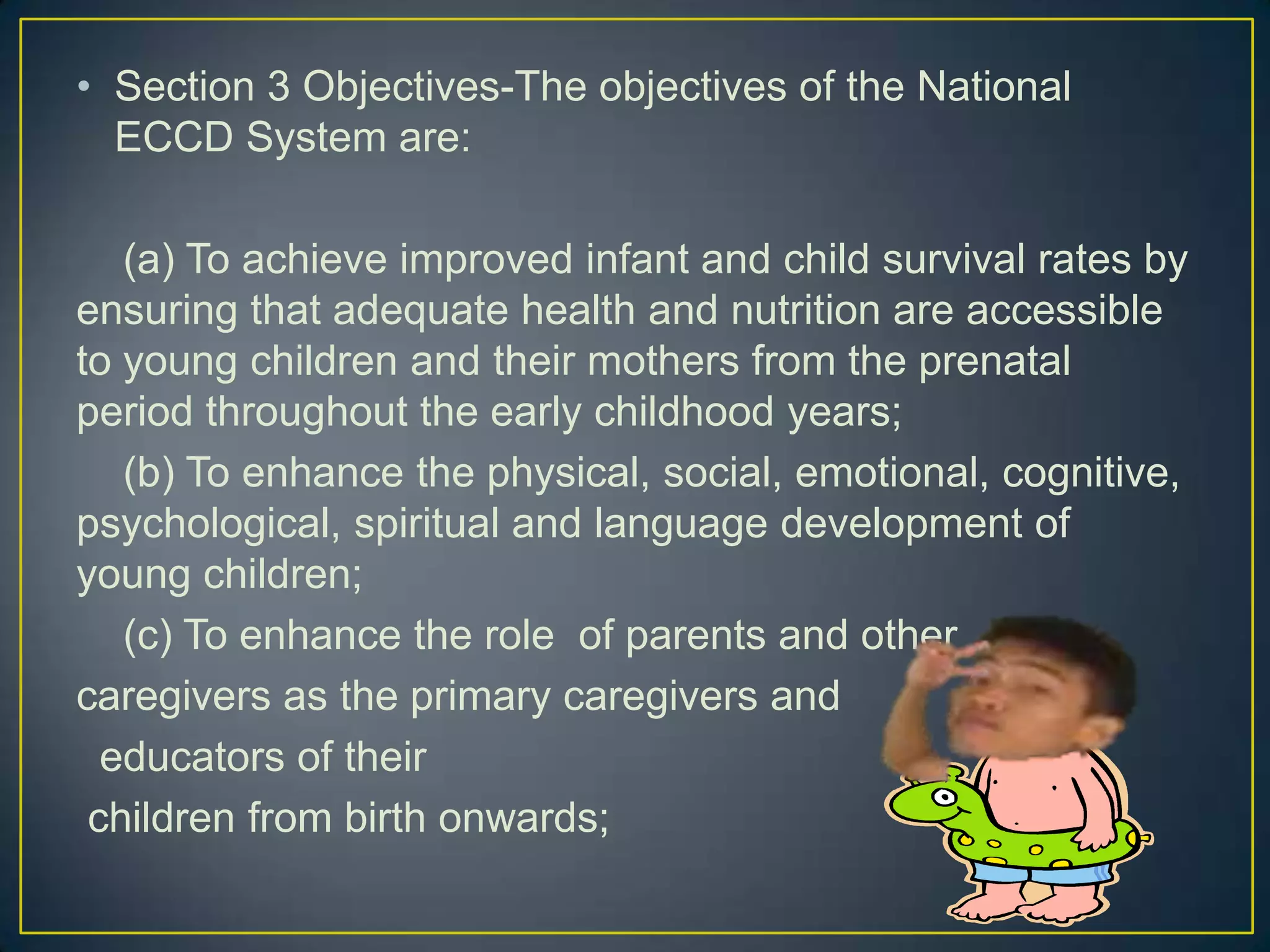 • Section 3 Objectives-The objectives of the National
ECCD System are:
(a) To achieve improved infant and child survival rates by
ensuring that adequate health and nutrition are accessible
to young children and their mothers from the prenatal
period throughout the early childhood years;
(b) To enhance the physical, social, emotional, cognitive,
psychological, spiritual and language development of
young children;
(c) To enhance the role of parents and other
caregivers as the primary caregivers and
educators of their
children from birth onwards;
 