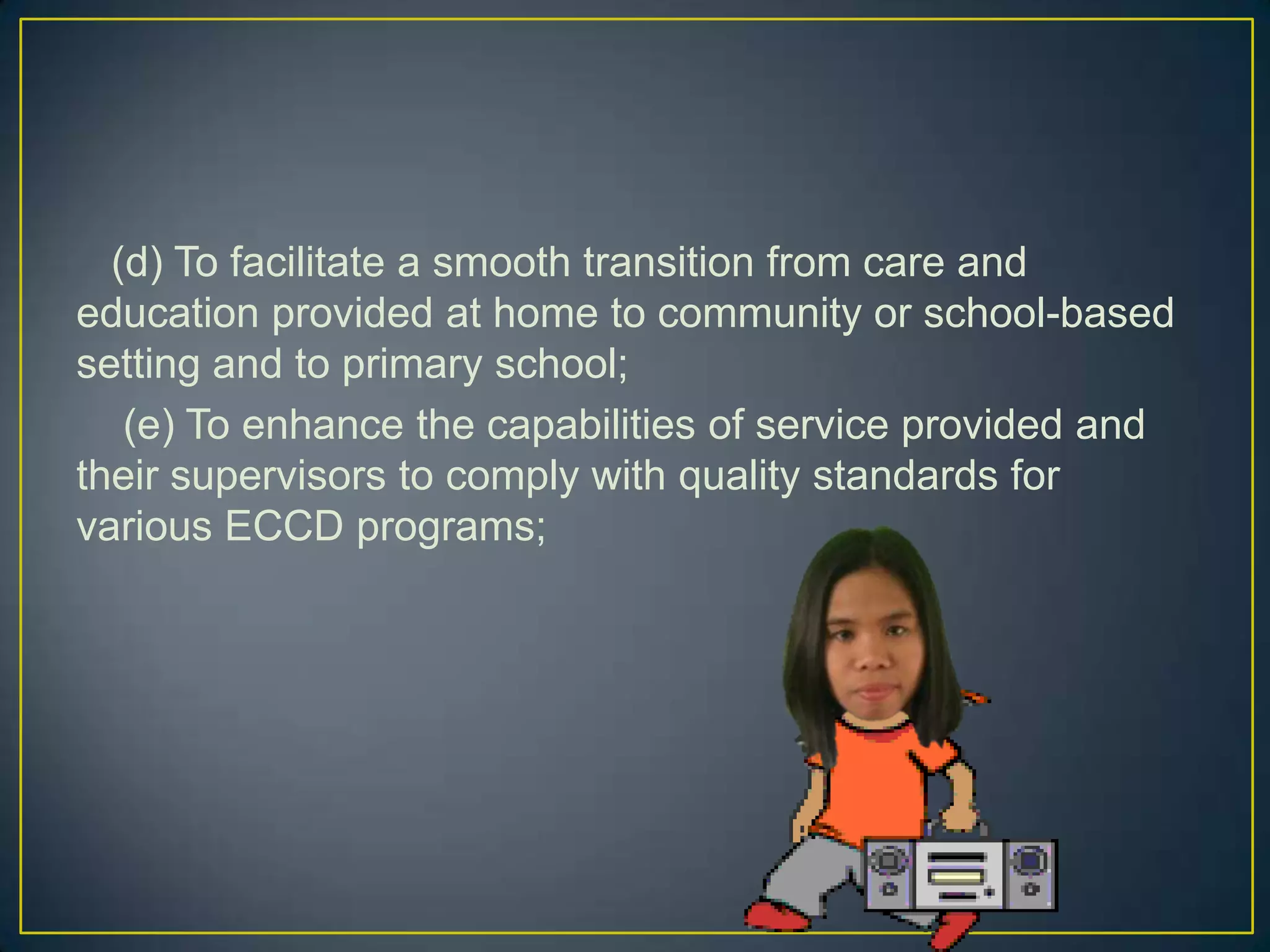 (d) To facilitate a smooth transition from care and
education provided at home to community or school-based
setting and to primary school;
(e) To enhance the capabilities of service provided and
their supervisors to comply with quality standards for
various ECCD programs;
 