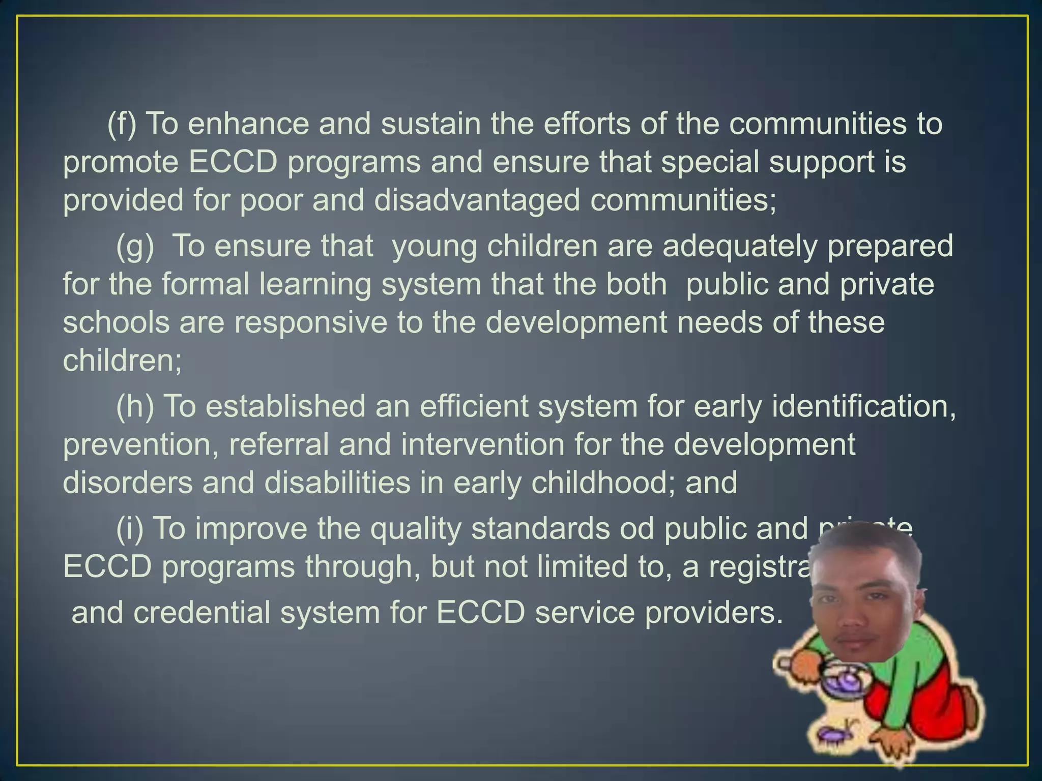 (f) To enhance and sustain the efforts of the communities to
promote ECCD programs and ensure that special support is
provided for poor and disadvantaged communities;
(g) To ensure that young children are adequately prepared
for the formal learning system that the both public and private
schools are responsive to the development needs of these
children;
(h) To established an efficient system for early identification,
prevention, referral and intervention for the development
disorders and disabilities in early childhood; and
(i) To improve the quality standards od public and private
ECCD programs through, but not limited to, a registration
and credential system for ECCD service providers.
 