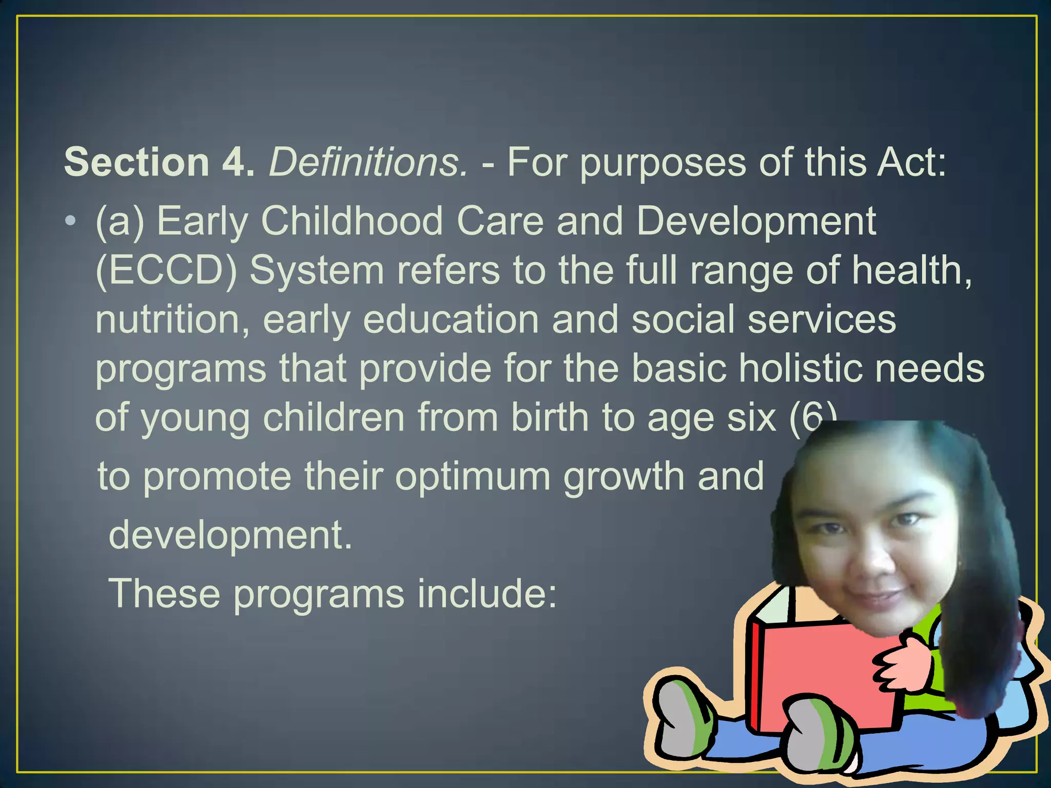 Section 4. Definitions. - For purposes of this Act:
• (a) Early Childhood Care and Development
(ECCD) System refers to the full range of health,
nutrition, early education and social services
programs that provide for the basic holistic needs
of young children from birth to age six (6),
to promote their optimum growth and
development.
These programs include:
 