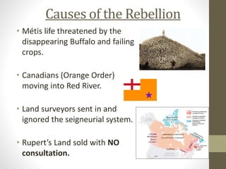 Causes of the Rebellion 
• Métis life threatened by the 
disappearing Buffalo and failing 
crops. 
• Canadians (Orange Order) 
moving into Red River. 
• Land surveyors sent in and 
ignored the seigneurial system. 
• Rupert’s Land sold with NO 
consultation. 
 