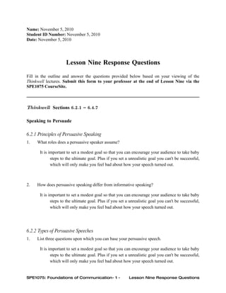 Name: November 5, 2010
Student ID Number: November 5, 2010
Date: November 5, 2010




                     Lesson Nine Response Questions
Fill in the outline and answer the questions provided below based on your viewing of the
Thinkwell lectures. Submit this form to your professor at the end of Lesson Nine via the
SPE1075 CourseSite.



Thinkwell Sections 6.2.1 – 6.4.7

Speaking to Persuade

6.2.1 Principles of Persuasive Speaking
1.   What roles does a persuasive speaker assume?

      It is important to set a modest goal so that you can encourage your audience to take baby
             steps to the ultimate goal. Plus if you set a unrealistic goal you can't be successful,
             which will only make you feel bad about how your speech turned out.



2.   How does persuasive speaking differ from informative speaking?

      It is important to set a modest goal so that you can encourage your audience to take baby
             steps to the ultimate goal. Plus if you set a unrealistic goal you can't be successful,
             which will only make you feel bad about how your speech turned out.




6.2.2 Types of Persuasive Speeches
1.   List three questions upon which you can base your persuasive speech.

      It is important to set a modest goal so that you can encourage your audience to take baby
             steps to the ultimate goal. Plus if you set a unrealistic goal you can't be successful,
             which will only make you feel bad about how your speech turned out.


SPE1075: Foundations of Communication- 1 -                Lesson Nine Response Questions
 