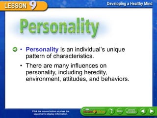 Personality



  • Personality is an individual’s unique
    pattern of characteristics.
  • There are many influences on
    personality, including heredity,
    environment, attitudes, and behaviors.




      Click the mouse button or press the
       space bar to display information.
 
