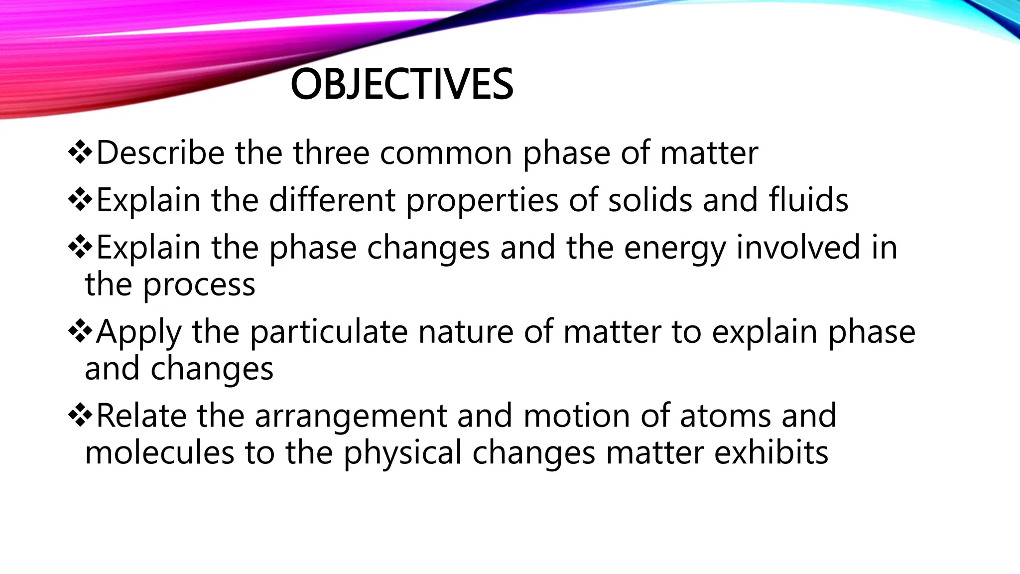 OBJECTIVES
Describe the three common phase of matter
Explain the different properties of solids and fluids
Explain the phase changes and the energy involved in
the process
Apply the particulate nature of matter to explain phase
and changes
Relate the arrangement and motion of atoms and
molecules to the physical changes matter exhibits