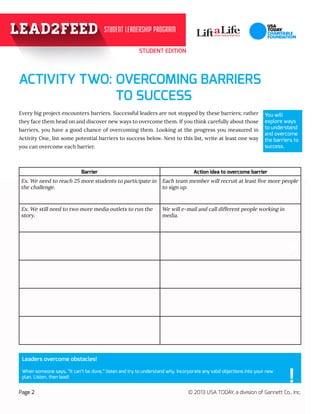 STUDENT EDITION
99
Page 2 © 2013 USA TODAY, a division of Gannett Co., Inc.
				
Every big project encounters barriers. Successful leaders are not stopped by these barriers; rather
they face them head on and discover new ways to overcome them. If you think carefully about those
barriers, you have a good chance of overcoming them. Looking at the progress you measured in
Activity One, list some potential barriers to success below. Next to this list, write at least one way
you can overcome each barrier.
?
ACTIVITY TWO: OVERCOMING BARRIERS 				
	 TO SUCCESS		
? ?
You will
explore ways
to understand
and overcome
the barriers to
success.
Leaders overcome obstacles!
When someone says, “It can’t be done,” listen and try to understand why. Incorporate any valid objections into your new 	
plan. Listen, then lead!
!
Barrier Action idea to overcome barrier
Ex. We need to reach 25 more students to participate in
the challenge.
Each team member will recruit at least five more people
to sign up.
Ex. We still need to two more media outlets to run the
story.
We will e-mail and call different people working in
media.
 