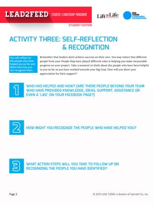 STUDENT EDITION
99
Page 3 © 2013 USA TODAY, a division of Gannett Co., Inc.
				
You will reflect on
the people who have
helped you so far and
determine how you
can recognize them.
Remember that leaders don’t achieve success on their own. You may notice that different 	
people from your People Map have played different roles in helping you make measurable 	
progress on your project. Take a moment to think about the people who have been helpful
to you so far as you have worked towards your Big Goal. How will you show your 	
appreciation for their support?
!
ACTIVITY THREE: SELF-REFLECTION
					 & RECOGNITION					
WHO HAS HELPED AND HOW? (ARE THERE PEOPLE BEYOND YOUR TEAM
WHO HAVE PROVIDED KNOWLEDGE, IDEAS, SUPPORT, ASSISTANCE OR
EVEN A ‘LIKE’ ON YOUR FACEBOOK PAGE?)
HOW MIGHT YOU RECOGNIZE THE PEOPLE WHO HAVE HELPED YOU?
WHAT ACTION STEPS WILL YOU TAKE TO FOLLOW UP ON 		
RECOGNIZING THE PEOPLE YOU HAVE IDENTIFIED?
1
2
3
 