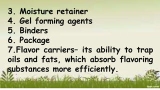 3. Moisture retainer
4. Gel forming agents
5. Binders
6. Package
7.Flavor carriers– its ability to trap
oils and fats, which absorb flavoring
substances more efficiently.
 