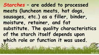 Starches – are added to processed
meats (luncheon meats, hot dogs,
sausages, etc.) as a filler, binder,
moisture, retainer, and fat
substitute. The quality characteristics
of the starch itself depends upon
which role or function it was used.
 