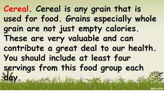 Cereal. Cereal is any grain that is
used for food. Grains especially whole
grain are not just empty calories.
These are very valuable and can
contribute a great deal to our health.
You should include at least four
servings from this food group each
day.
 