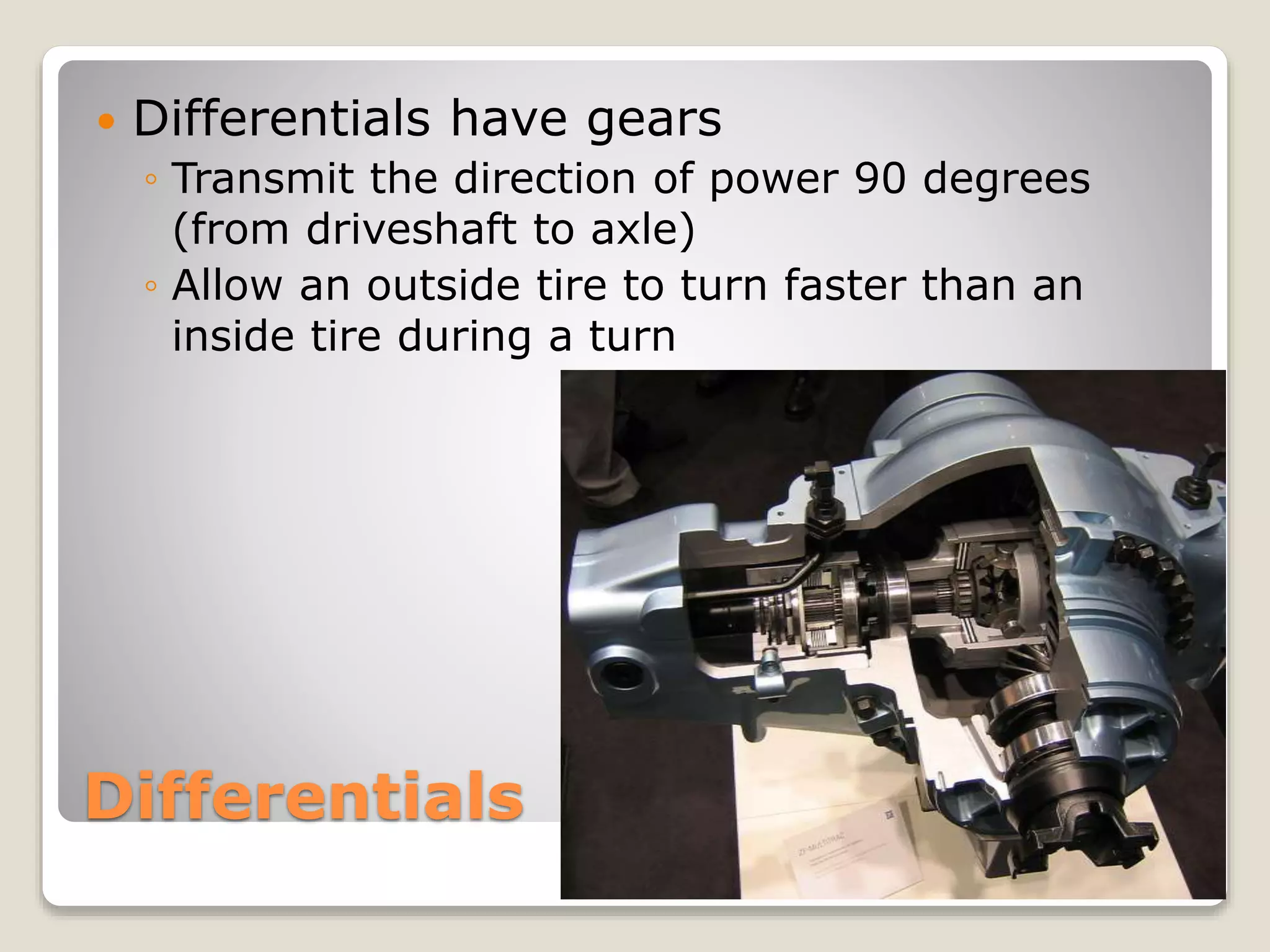 Differentials have gears 
◦ Transmit the direction of power 90 degrees 
(from driveshaft to axle) 
◦ Allow an outside tire to turn faster than an 
inside tire during a turn 
Differentials 
 