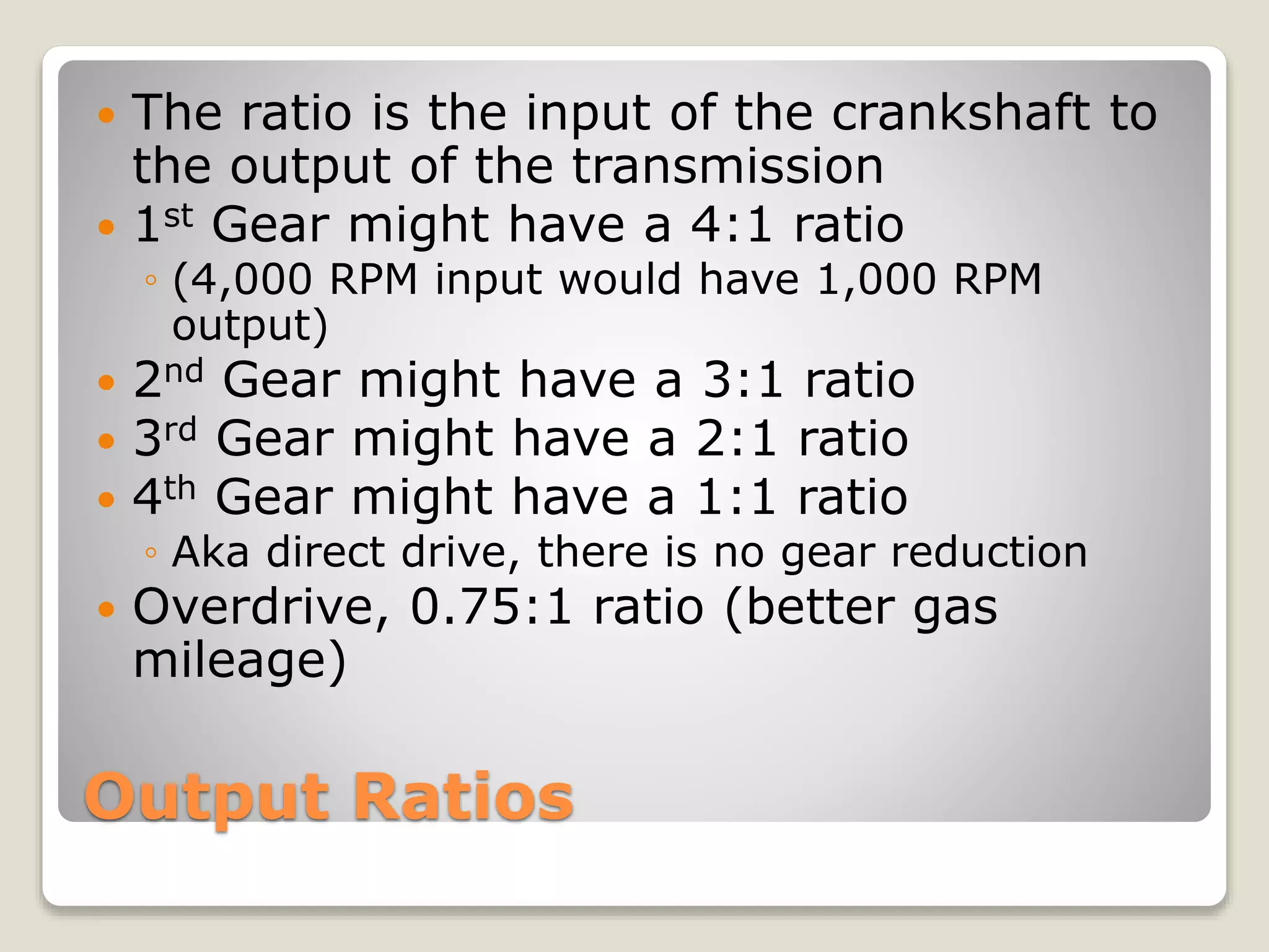  The ratio is the input of the crankshaft to 
the output of the transmission 
 1st Gear might have a 4:1 ratio 
◦ (4,000 RPM input would have 1,000 RPM 
output) 
 2nd Gear might have a 3:1 ratio 
 3rd Gear might have a 2:1 ratio 
 4th Gear might have a 1:1 ratio 
◦ Aka direct drive, there is no gear reduction 
 Overdrive, 0.75:1 ratio (better gas 
mileage) 
Output Ratios 
 