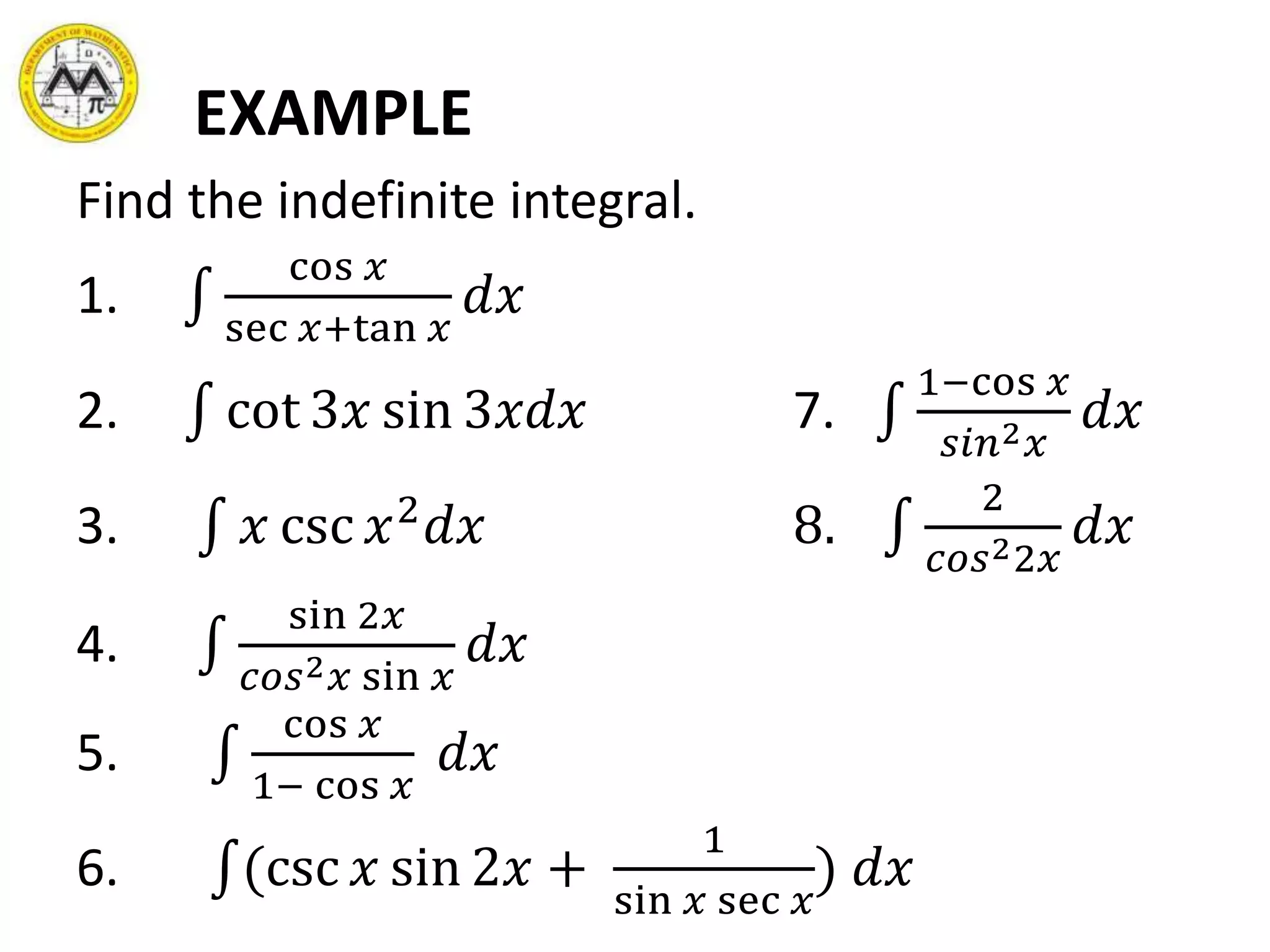 EXAMPLE
Find the indefinite integral.
1.
cos 𝑥
sec 𝑥+tan 𝑥
𝑑𝑥
2. cot 3𝑥 sin 3𝑥𝑑𝑥 7.
1−cos 𝑥
𝑠𝑖𝑛2 𝑥
𝑑𝑥
3. 𝑥 csc 𝑥2
𝑑𝑥 8.
2
𝑐𝑜𝑠22𝑥
𝑑𝑥
4.
sin 2𝑥
𝑐𝑜𝑠2 𝑥 sin 𝑥
𝑑𝑥
5.
cos 𝑥
1− cos 𝑥
𝑑𝑥
6. (csc 𝑥 sin 2𝑥 +
1
sin 𝑥 sec 𝑥
) 𝑑𝑥
 