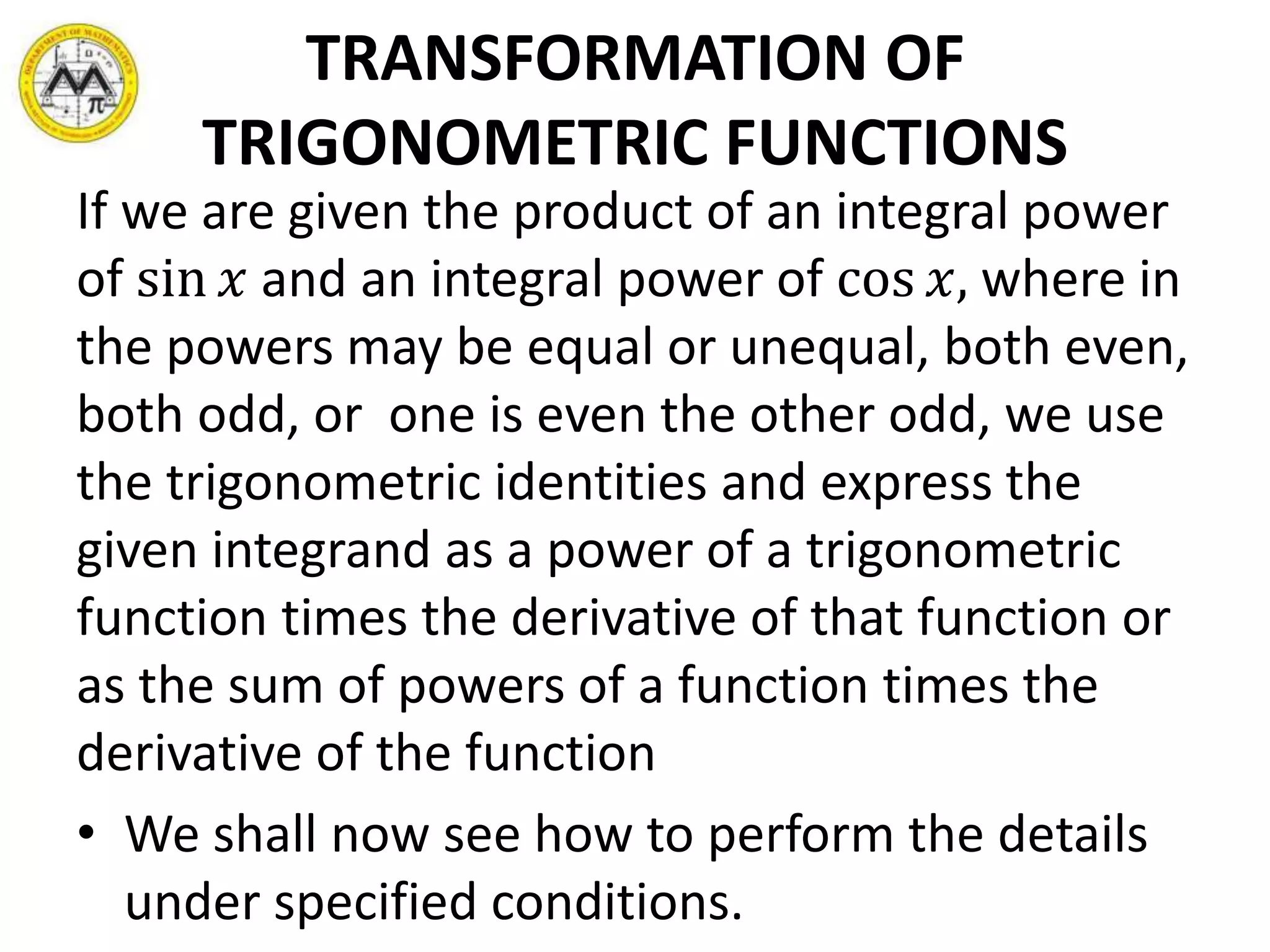 TRANSFORMATION OF
TRIGONOMETRIC FUNCTIONS
If we are given the product of an integral power
of sin 𝑥 and an integral power of cos 𝑥, where in
the powers may be equal or unequal, both even,
both odd, or one is even the other odd, we use
the trigonometric identities and express the
given integrand as a power of a trigonometric
function times the derivative of that function or
as the sum of powers of a function times the
derivative of the function
• We shall now see how to perform the details
under specified conditions.
 