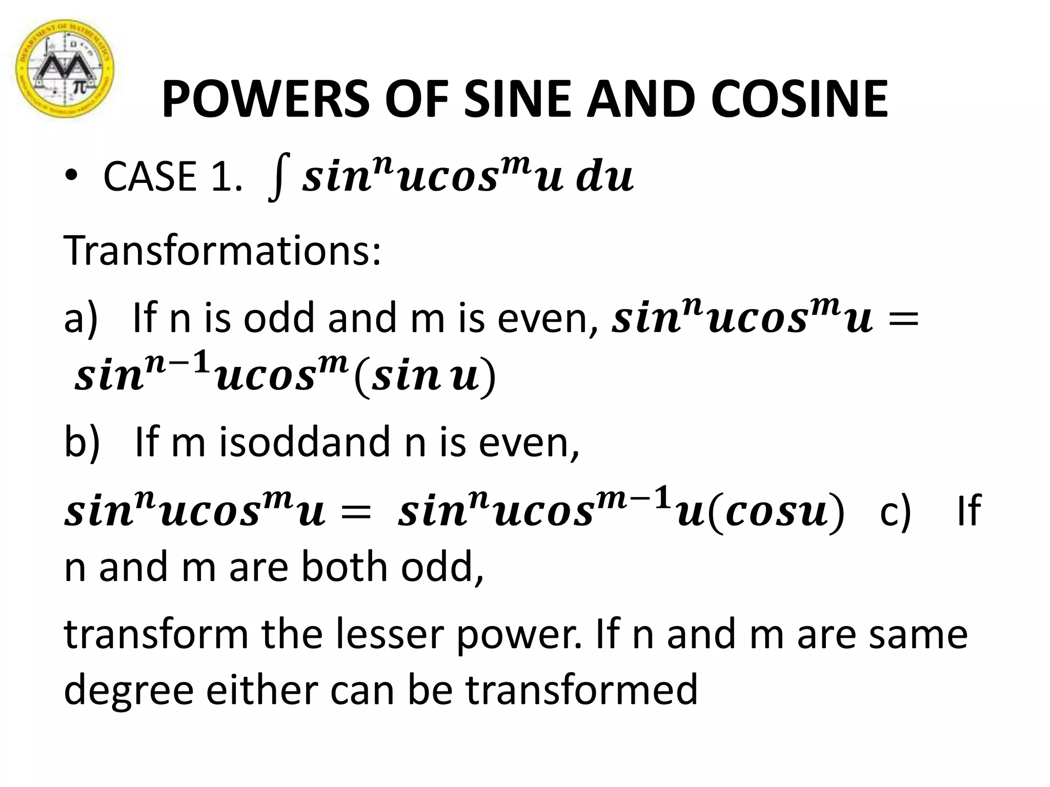 POWERS OF SINE AND COSINE
• CASE 1. 𝒔𝒊𝒏 𝒏
𝒖𝒄𝒐𝒔 𝒎
𝒖 𝒅𝒖
Transformations:
a) If n is odd and m is even, 𝒔𝒊𝒏 𝒏
𝒖𝒄𝒐𝒔 𝒎
𝒖 =
𝒔𝒊𝒏 𝒏−𝟏
𝒖𝒄𝒐𝒔 𝒎
(𝒔𝒊𝒏 𝒖)
b) If m isoddand n is even,
𝒔𝒊𝒏 𝒏
𝒖𝒄𝒐𝒔 𝒎
𝒖 = 𝒔𝒊𝒏 𝒏
𝒖𝒄𝒐𝒔 𝒎−𝟏
𝒖(𝒄𝒐𝒔𝒖) c) If
n and m are both odd,
transform the lesser power. If n and m are same
degree either can be transformed
 
