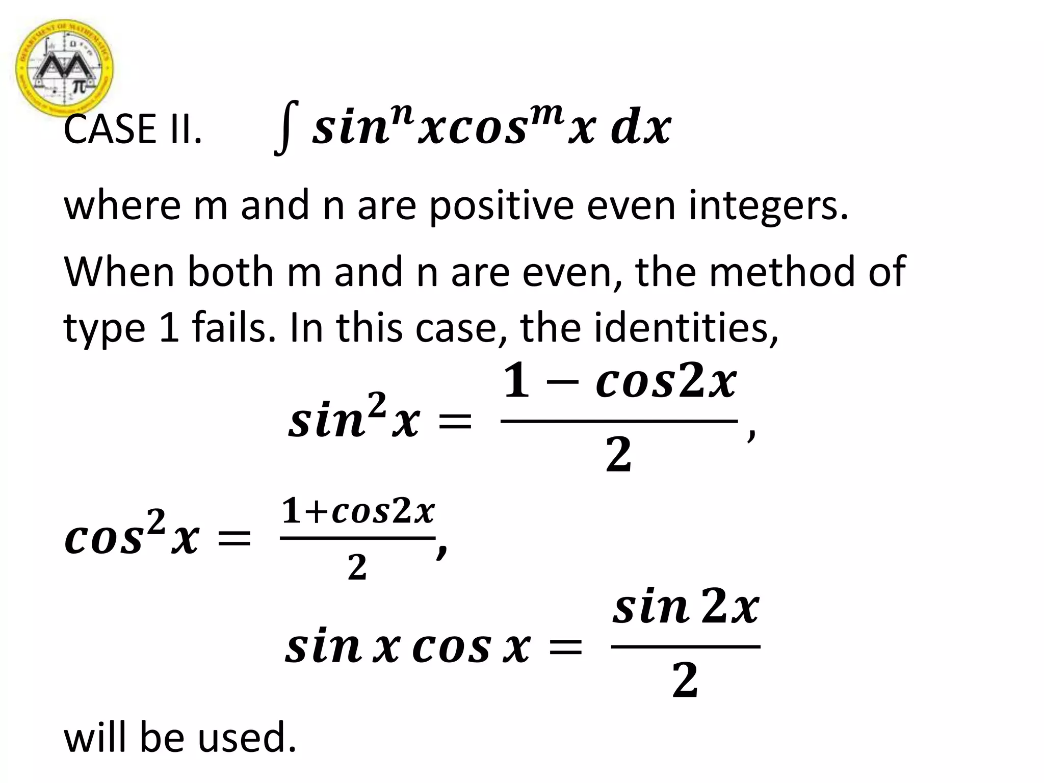 CASE II. 𝒔𝒊𝒏 𝒏
𝒙𝒄𝒐𝒔 𝒎
𝒙 𝒅𝒙
where m and n are positive even integers.
When both m and n are even, the method of
type 1 fails. In this case, the identities,
𝒔𝒊𝒏 𝟐
𝒙 =
𝟏 − 𝒄𝒐𝒔𝟐𝒙
𝟐
,
𝒄𝒐𝒔 𝟐
𝒙 =
𝟏+𝒄𝒐𝒔𝟐𝒙
𝟐
,
𝒔𝒊𝒏 𝒙 𝒄𝒐𝒔 𝒙 =
𝒔𝒊𝒏 𝟐𝒙
𝟐
will be used.
 