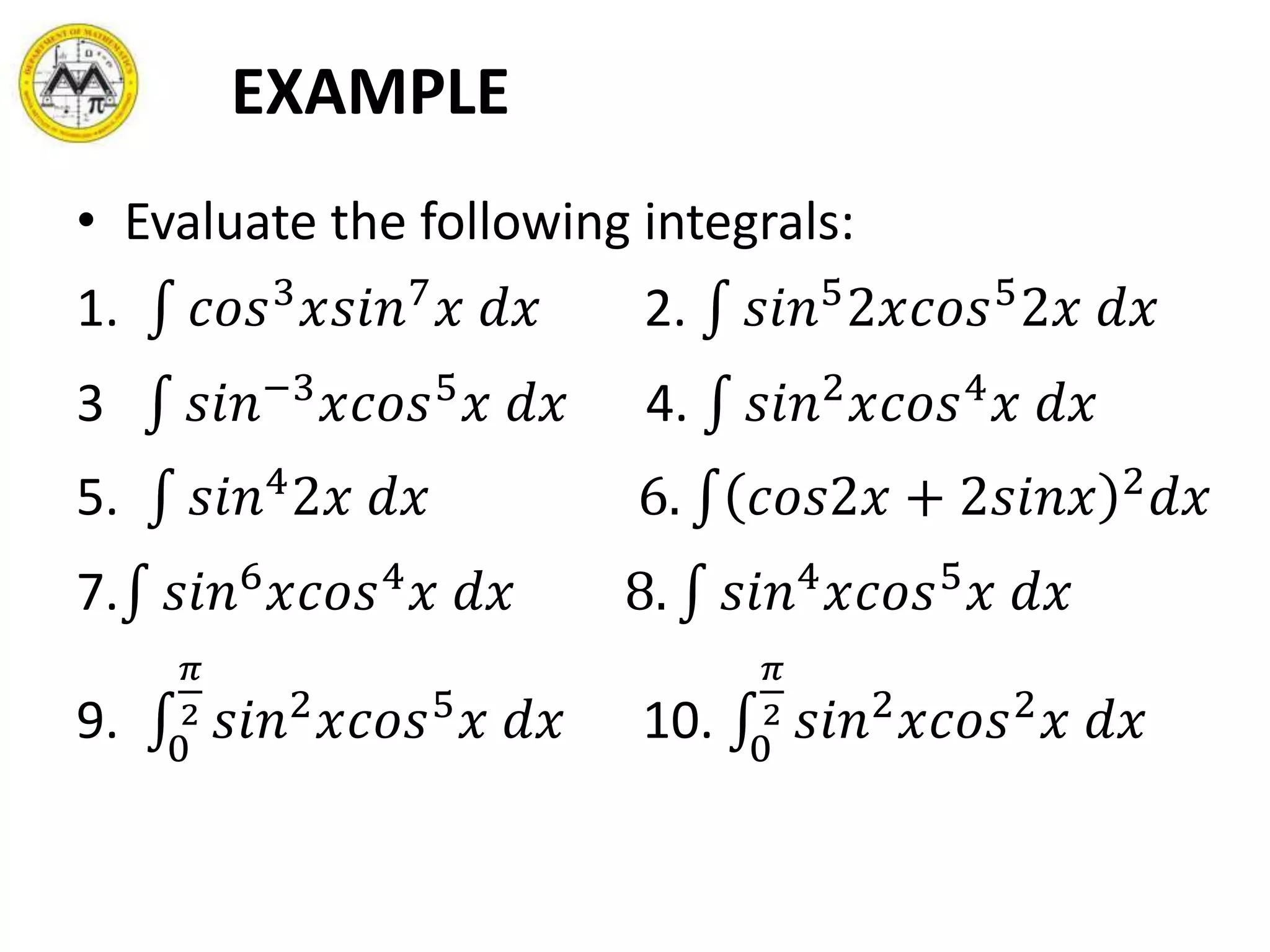 EXAMPLE
• Evaluate the following integrals:
1. 𝑐𝑜𝑠3
𝑥𝑠𝑖𝑛7
𝑥 𝑑𝑥 2. 𝑠𝑖𝑛5
2𝑥𝑐𝑜𝑠5
2𝑥 𝑑𝑥
3 𝑠𝑖𝑛−3
𝑥𝑐𝑜𝑠5
𝑥 𝑑𝑥 4. 𝑠𝑖𝑛2
𝑥𝑐𝑜𝑠4
𝑥 𝑑𝑥
5. 𝑠𝑖𝑛4
2𝑥 𝑑𝑥 6. 𝑐𝑜𝑠2𝑥 + 2𝑠𝑖𝑛𝑥 2
𝑑𝑥
7. 𝑠𝑖𝑛6
𝑥𝑐𝑜𝑠4
𝑥 𝑑𝑥 8. 𝑠𝑖𝑛4
𝑥𝑐𝑜𝑠5
𝑥 𝑑𝑥
9. 0
𝜋
2 𝑠𝑖𝑛2
𝑥𝑐𝑜𝑠5
𝑥 𝑑𝑥 10. 0
𝜋
2 𝑠𝑖𝑛2
𝑥𝑐𝑜𝑠2
𝑥 𝑑𝑥
 