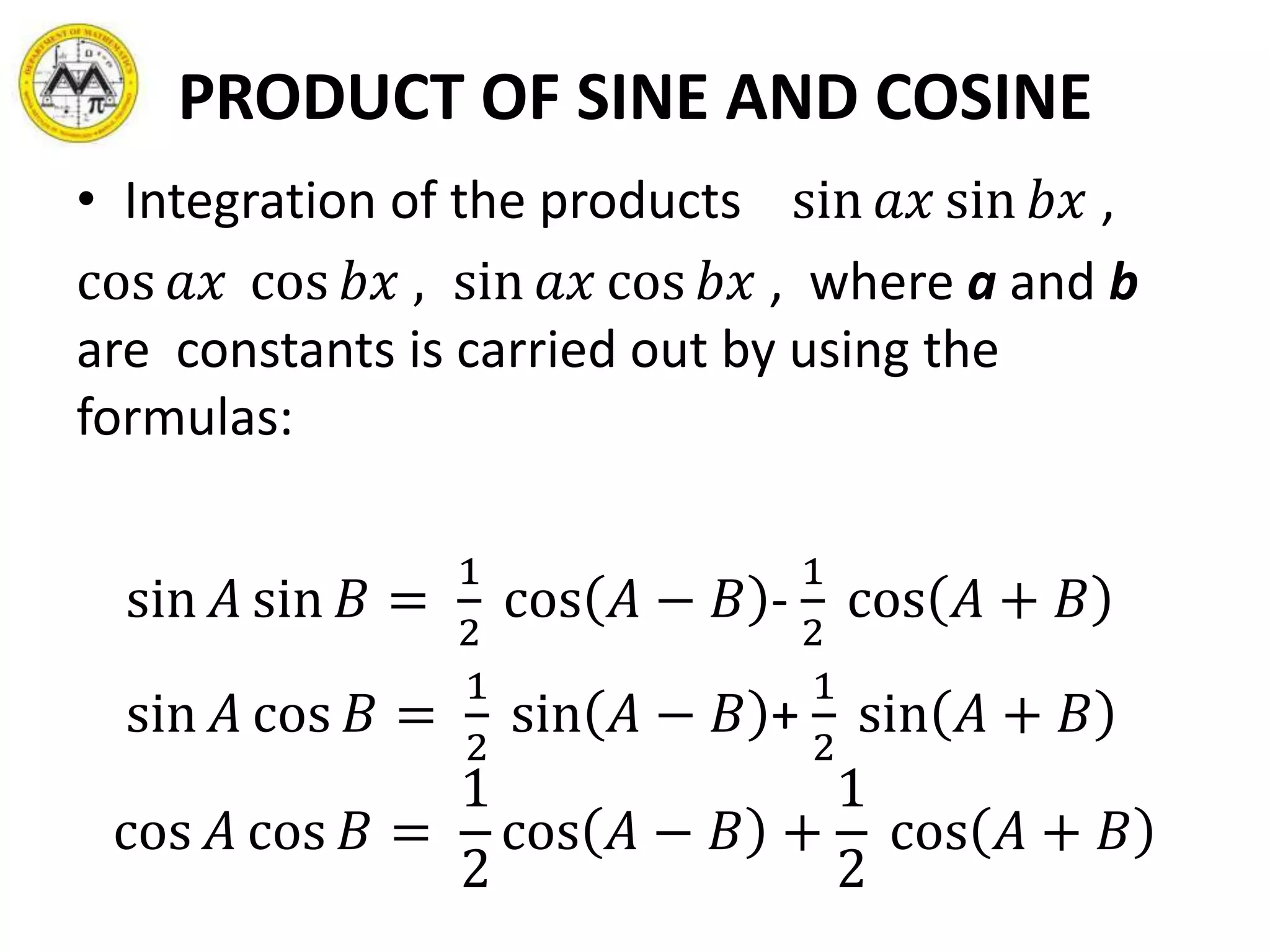 PRODUCT OF SINE AND COSINE
• Integration of the products sin 𝑎𝑥 sin 𝑏𝑥 ,
cos 𝑎𝑥 cos 𝑏𝑥 , sin 𝑎𝑥 cos 𝑏𝑥 , where a and b
are constants is carried out by using the
formulas:
sin 𝐴 sin 𝐵 =
1
2
cos 𝐴 − 𝐵 -
1
2
cos 𝐴 + 𝐵
sin 𝐴 cos 𝐵 =
1
2
sin 𝐴 − 𝐵 +
1
2
sin 𝐴 + 𝐵
cos 𝐴 cos 𝐵 =
1
2
cos 𝐴 − 𝐵 +
1
2
cos 𝐴 + 𝐵
 
