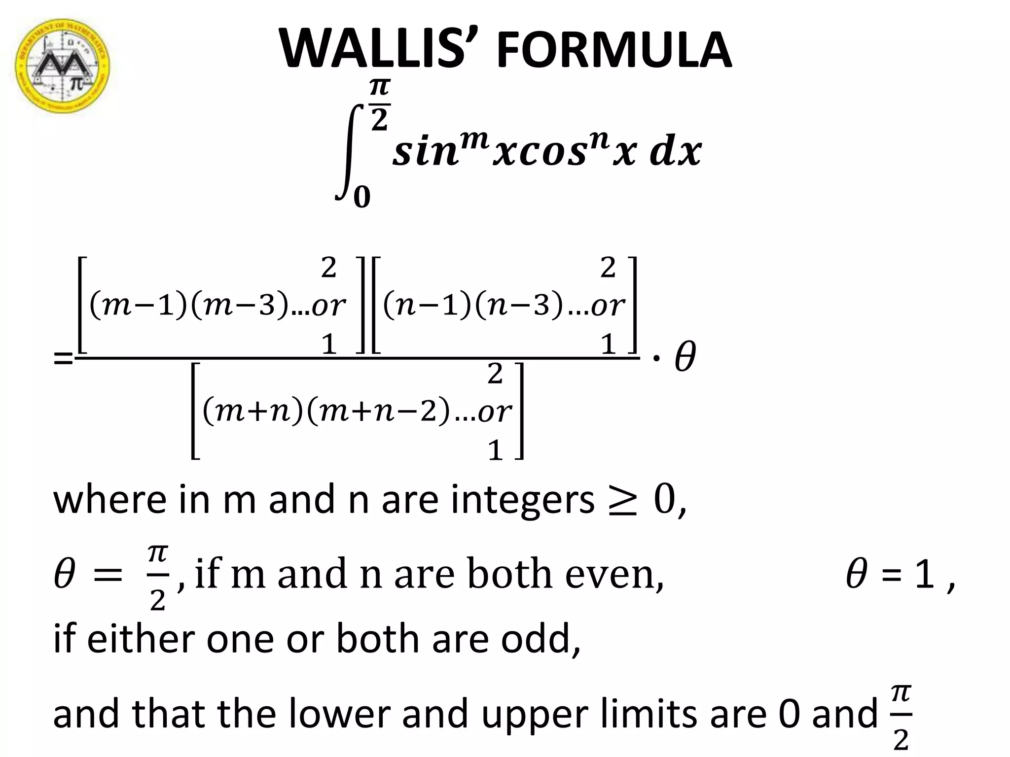 WALLIS’ FORMULA
𝟎
𝝅
𝟐
𝒔𝒊𝒏 𝒎
𝒙𝒄𝒐𝒔 𝒏
𝒙 𝒅𝒙
=
𝑚−1 𝑚−3 ...
2
𝑜𝑟
1
𝑛−1 𝑛−3 …
2
𝑜𝑟
1
𝑚+𝑛 𝑚+𝑛−2 …
2
𝑜𝑟
1
∙ 𝜃
where in m and n are integers ≥ 0,
𝜃 =
𝜋
2
, if m and n are both even, 𝜃 = 1 ,
if either one or both are odd,
and that the lower and upper limits are 0 and
𝜋
2
 