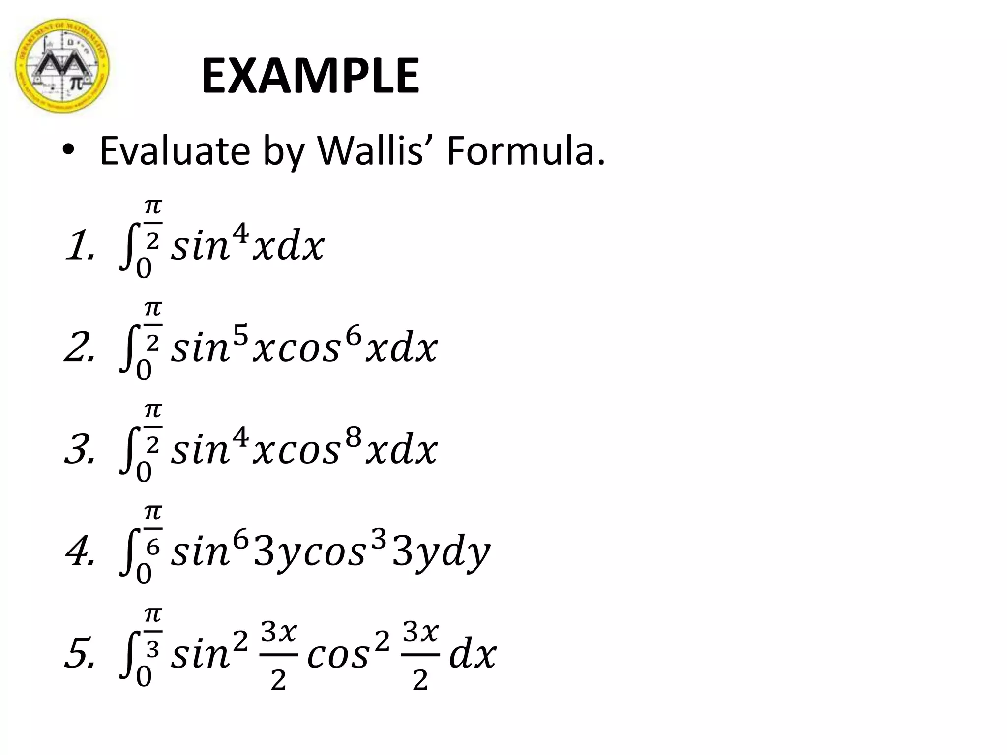 EXAMPLE
• Evaluate by Wallis’ Formula.
1. 0
𝜋
2 𝑠𝑖𝑛4
𝑥𝑑𝑥
2. 0
𝜋
2 𝑠𝑖𝑛5
𝑥𝑐𝑜𝑠6
𝑥𝑑𝑥
3. 0
𝜋
2 𝑠𝑖𝑛4
𝑥𝑐𝑜𝑠8
𝑥𝑑𝑥
4. 0
𝜋
6 𝑠𝑖𝑛6
3𝑦𝑐𝑜𝑠3
3𝑦𝑑𝑦
5. 0
𝜋
3 𝑠𝑖𝑛2 3𝑥
2
𝑐𝑜𝑠2 3𝑥
2
𝑑𝑥
 