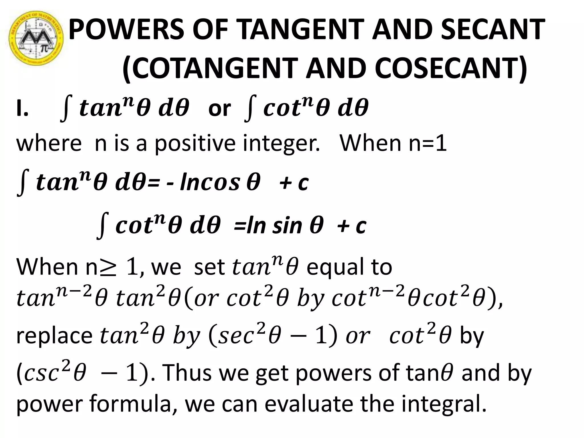 POWERS OF TANGENT AND SECANT
(COTANGENT AND COSECANT)
I. 𝒕𝒂𝒏 𝒏
𝜽 𝒅𝜽 or 𝒄𝒐𝒕 𝒏
𝜽 𝒅𝜽
where n is a positive integer. When n=1
𝒕𝒂𝒏 𝒏
𝜽 𝒅𝜽= - ln𝒄𝒐𝒔 𝜽 + c
𝒄𝒐𝒕 𝒏
𝜽 𝒅𝜽 =ln sin 𝜽 + c
When n≥ 1, we set 𝑡𝑎𝑛 𝑛
𝜃 equal to
𝑡𝑎𝑛 𝑛−2
𝜃 𝑡𝑎𝑛2
𝜃 𝑜𝑟 𝑐𝑜𝑡2
𝜃 𝑏𝑦 𝑐𝑜𝑡 𝑛−2
𝜃𝑐𝑜𝑡2
𝜃 ,
replace 𝑡𝑎𝑛2
𝜃 𝑏𝑦 𝑠𝑒𝑐2
𝜃 − 1 𝑜𝑟 𝑐𝑜𝑡2
𝜃 by
(𝑐𝑠𝑐2
𝜃 − 1). Thus we get powers of tan𝜃 and by
power formula, we can evaluate the integral.
 