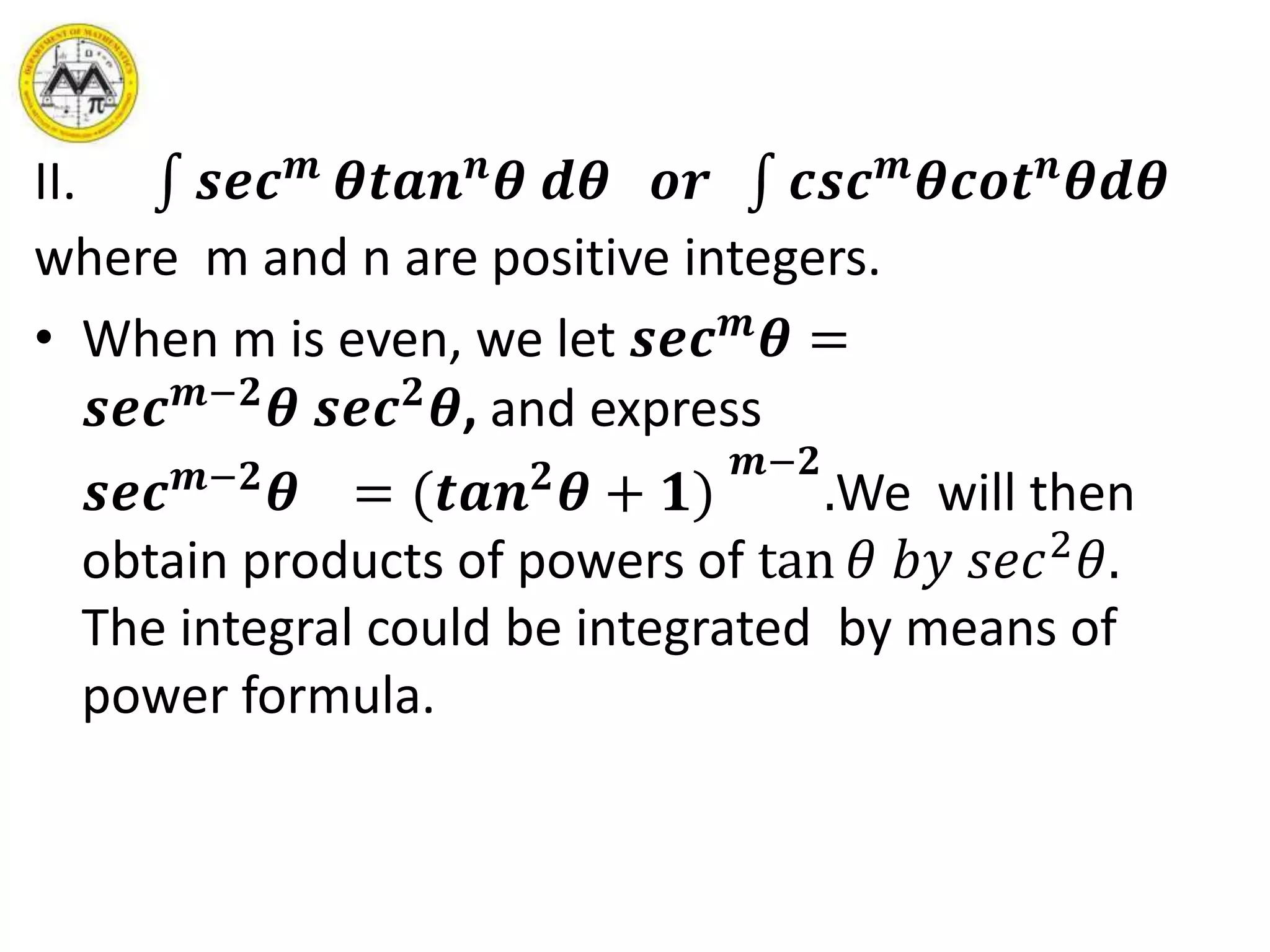 II. 𝒔𝒆𝒄 𝒎
𝜽𝒕𝒂𝒏 𝒏
𝜽 𝒅𝜽 𝒐𝒓 𝒄𝒔𝒄 𝒎
𝜽𝒄𝒐𝒕 𝒏
𝜽𝒅𝜽
where m and n are positive integers.
• When m is even, we let 𝒔𝒆𝒄 𝒎
𝜽 =
𝒔𝒆𝒄 𝒎−𝟐
𝜽 𝒔𝒆𝒄 𝟐
𝜽, and express
𝒔𝒆𝒄 𝒎−𝟐
𝜽 = (𝒕𝒂𝒏 𝟐
𝜽 + 𝟏)
𝒎−𝟐
.We will then
obtain products of powers of tan 𝜃 𝑏𝑦 𝑠𝑒𝑐2
𝜃.
The integral could be integrated by means of
power formula.
 