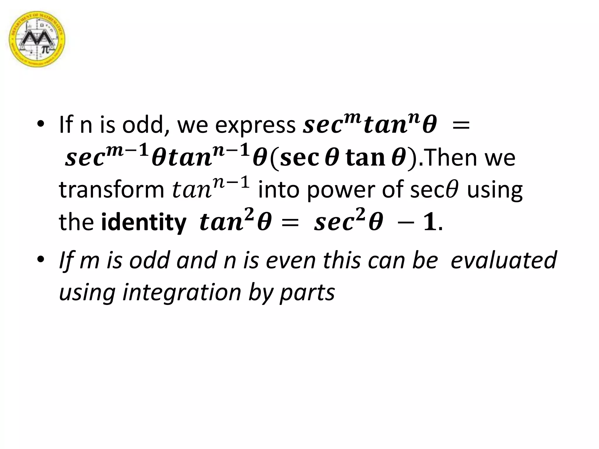 • If n is odd, we express 𝒔𝒆𝒄 𝒎
𝒕𝒂𝒏 𝒏
𝜽 =
𝒔𝒆𝒄 𝒎−𝟏
𝜽𝒕𝒂𝒏 𝒏−𝟏
𝜽(𝐬𝐞𝐜 𝜽 𝐭𝐚𝐧 𝜽).Then we
transform 𝑡𝑎𝑛 𝑛−1
into power of sec𝜃 using
the identity 𝒕𝒂𝒏 𝟐
𝜽 = 𝒔𝒆𝒄 𝟐
𝜽 − 𝟏.
• If m is odd and n is even this can be evaluated
using integration by parts
 